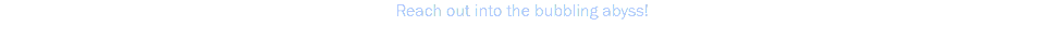 Reach out into the bubbling abyss!