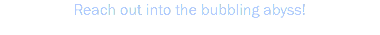Reach out into the bubbling abyss!